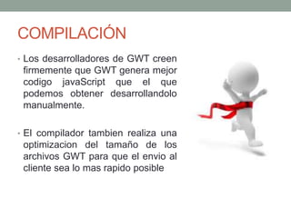 COMPILACIÓN
• Los desarrolladores de GWT creen
firmemente que GWT genera mejor
codigo javaScript que el que
podemos obtener desarrollandolo
manualmente.
• El compilador tambien realiza una
optimizacion del tamaño de los
archivos GWT para que el envio al
cliente sea lo mas rapido posible
 