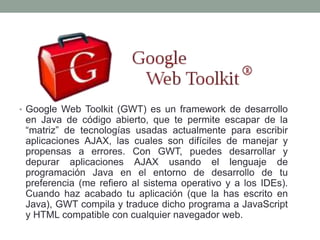 • Google Web Toolkit (GWT) es un framework de desarrollo
en Java de código abierto, que te permite escapar de la
“matriz” de tecnologías usadas actualmente para escribir
aplicaciones AJAX, las cuales son difíciles de manejar y
propensas a errores. Con GWT, puedes desarrollar y
depurar aplicaciones AJAX usando el lenguaje de
programación Java en el entorno de desarrollo de tu
preferencia (me refiero al sistema operativo y a los IDEs).
Cuando haz acabado tu aplicación (que la has escrito en
Java), GWT compila y traduce dicho programa a JavaScript
y HTML compatible con cualquier navegador web.
 
