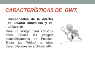 CARACTERÍSTICAS DE GWT.
• Componentes de la interfaz
de usuario dinámicos y re-
utilizables
Crea un Widget para construir
otros. Coloca los Widgets
automáticamente en Paneles.
Envía tus Widget a otros
desarrolladores en archivos JAR.
 