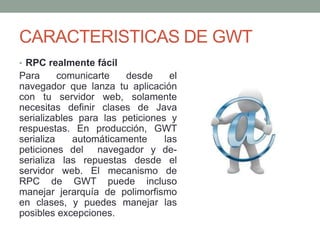 CARACTERISTICAS DE GWT
• RPC realmente fácil
Para comunicarte desde el
navegador que lanza tu aplicación
con tu servidor web, solamente
necesitas definir clases de Java
serializables para las peticiones y
respuestas. En producción, GWT
serializa automáticamente las
peticiones del navegador y de-
serializa las repuestas desde el
servidor web. El mecanismo de
RPC de GWT puede incluso
manejar jerarquía de polimorfismo
en clases, y puedes manejar las
posibles excepciones.
 