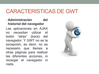 CARACTERISTICAS DE GWT
• Administración del
historial del navegador
Las aplicaciones en AJAX
no necesitan utilizar el
botón “atrás” (back) del
navegador. Y GWT no es la
excepción, es decir, no es
necesario que llames a
otras páginas para realizar
las diferentes acciones, ni
recargar el navegador ni
nada.
 