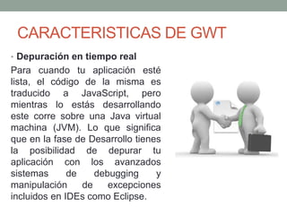 • Depuración en tiempo real
Para cuando tu aplicación esté
lista, el código de la misma es
traducido a JavaScript, pero
mientras lo estás desarrollando
este corre sobre una Java virtual
machina (JVM). Lo que significa
que en la fase de Desarrollo tienes
la posibilidad de depurar tu
aplicación con los avanzados
sistemas de debugging y
manipulación de excepciones
incluidos en IDEs como Eclipse.
CARACTERISTICAS DE GWT
 