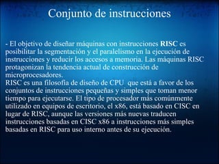 Conjunto de instrucciones - El objetivo de diseñar máquinas con instrucciones  RISC  es posibilitar la segmentación y el paralelismo en la ejecución de instrucciones y reducir los accesos a memoria. Las máquinas RISC protagonizan la tendencia actual de construcción de microprocesadores. RISC es una filosofía de diseño de CPU  que está a favor de los conjuntos de instrucciones pequeñas y simples que toman menor tiempo para ejecutarse. El tipo de procesador más comúnmente utilizado en equipos de escritorio, el x86, está basado en CISC en lugar de RISC, aunque las versiones más nuevas traducen instrucciones basadas en CISC x86 a instrucciones más simples basadas en RISC para uso interno antes de su ejecución. 