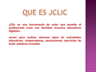 JClic es una herramienta de autor que permite al
profesorado crear con facilidad recursos educativos
digitales.
sirven para realizar diversos tipos de actividades
educativas: rompecabezas, asociaciones, ejercicios de
texto, palabras cruzadas