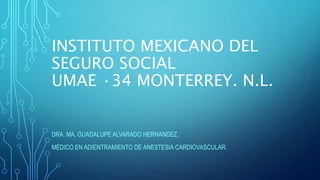 INSTITUTO MEXICANO DEL
SEGURO SOCIAL
UMAE ·34 MONTERREY. N.L.
DRA. MA. GUADALUPE ALVARADO HERNANDEZ.
MÉDICO EN ADIENTRAMIENTO DE ANESTESIA CARDIOVASCULAR.
 