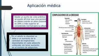 Aplicación médica
Desde un punto de vista práctico
se puede afirmar que una persona
es obesa cuando su peso corporal
es 20% o más superior al
considerado normal para su altura.
En el adulto la obesidad se
debe a un aumento de la
cantidad de triglicéridos
depositados en cada adipocito
unilocular, sin tener aumento
en el numero de adipocitos.
 