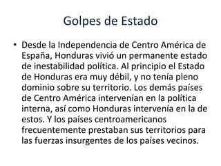 Golpes de Estado 
• Desde la Independencia de Centro América de 
España, Honduras vivió un permanente estado 
de inestabilidad política. Al principio el Estado 
de Honduras era muy débil, y no tenía pleno 
dominio sobre su territorio. Los demás países 
de Centro América intervenían en la política 
interna, así como Honduras intervenía en la de 
estos. Y los países centroamericanos 
frecuentemente prestaban sus territorios para 
las fuerzas insurgentes de los países vecinos. 
 