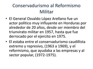 Conservadurismo al Reformismo 
Militar 
• El General Osvaldo López Arellano fue un 
actor político muy influyente en Honduras por 
alrededor de 20 años, desde ser miembro del 
triunvirato militar en 1957, hasta que fue 
derrocado por el ejercito en 1975. 
• El estaba entre el conservadurismo caudillista 
extremo y represivo, (1963 a 1969), y el 
reformismo, que ayudaba a las empresas y al 
sector popular, (1972-1975). 
 