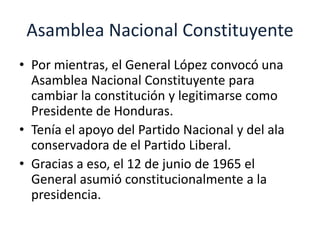 Asamblea Nacional Constituyente 
• Por mientras, el General López convocó una 
Asamblea Nacional Constituyente para 
cambiar la constitución y legitimarse como 
Presidente de Honduras. 
• Tenía el apoyo del Partido Nacional y del ala 
conservadora de el Partido Liberal. 
• Gracias a eso, el 12 de junio de 1965 el 
General asumió constitucionalmente a la 
presidencia. 
