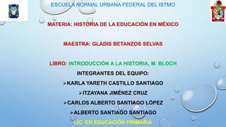 ESCUELA NORMAL URBANA FEDERAL DEL ISTMO
MATERIA: HISTORIA DE LA EDUCACIÓN EN MÉXICO
MAESTRA: GLADIS BETANZOS SELVAS
LIBRO: INTRODUCCIÓN A LA HISTORIA, M. BLOCH
INTEGRANTES DEL EQUIPO:
KARLA YARETH CASTILLO SANTIAGO
ITZAYANA JIMÉNEZ CRUZ
CARLOS ALBERTO SANTIAGO LÓPEZ
ALBERTO SANTIAGO SANTIAGO
LIC. EN EDUCACIÓN PRIMARIA
 
