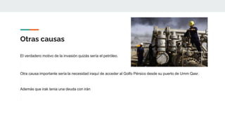 Otras causas
El verdadero motivo de la invasión quizás sería el petróleo.
Otra causa importante sería la necesidad iraquí de acceder al Golfo Pérsico desde su puerto de Umm Qasr.
Además que irak tenia una deuda con irán
 