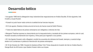 Desarrollo bélico
1 de agosto 1990 Irak la delegación iraquí abandonó las negociaciones en Arabia Saudita. El día siguiente, Irak
invadió y ocupó Kuwait.
• Kuwait no pudo hacer nada contra la crueldad de las fuerzas iraquíes.
• El 3 de agosto, Estados Unidos anunció el envío de fuerza naval al Golfo Pérsico.
• Todos los diplomáticos de países extranjeros son obligados a retirarse de Irak.
• Margaret Thatcher expresa su descontento por la respuesta lenta y recatada de los países europeos, ante lo cual,
Hussein accede a la liberación de mujeres y niños para que regresen a sus países.
• El 3 de Agosto Hussein voló a Bagdad y recibió los acuerdos de retirarse de Kuwait, siempre y cuando la liga
árabe no lo condenara ni pidiera la intervención de países extranjeros
• El 16 de Octubre de 1990, Hussein le declara al New York Times después la invasión de Irak en Arabia Saudi y
Geoge Bush da 48 horas a que Sadam Husein retire sus tropas.
 