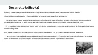 Desarrollo bélico (2)
Egipto y los saudíes ya condenaban su acción y las tropas norteamericanas iban rumbo a Arabia Saudita.
• Los gobiernos de Inglaterra y Estados Unidos se unieron para poner fin a la situación.
• Los americanos nunca accederían a realizar un enfrentamiento para defender a un país extranjero si gente americana
pudiese resultar herida. El tema dividió a la nación en dos mitades desde los primeros dias de enero de 1991.
• El 12 de dicho mes, el Congreso votó a favor de permitir una intervención por parte del gobierno de Bush y el 16 de enero
comenzo la guerra.
• La operación se conoce con el nombre de Tormenta del Desierto y la victoria norteamericana fue aplastante.
• La comunidad internacional desmantelo su arsenal de armas de destrucción masiva, en especias químicas y biológicas
como a “determinar su potencial para el desarrollo de armas nucleares y prevenir su realización”.
 