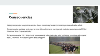 Consecuencias
Las consecuencias económicas son los daños causados y las sanciones económicas aplicadas a Irak.
Consecuencias sociales, tanto para la zona del medio oriente como para la coalición, especialmente EEUU:
Síndrome de la Guerra del Golfo .
En la primavera de 1991 el éxodo de centenares de miles de kurdos a las inhóspitas montañas del norte de
Irak.1,7 millones de kurdos huyeron de sus hogares
 