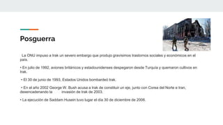 Posguerra
La ONU impuso a Irak un severo embargo que produjo gravísimos trastornos sociales y económicos en el
país.
• En julio de 1992, aviones británicos y estadounidenses despegaron desde Turquía y quemaron cultivos en
Irak.
• El 30 de junio de 1993, Estados Unidos bombardeó Irak.
• En el año 2002 George W. Bush acusa a Irak de constituir un eje, junto con Corea del Norte e Iran,
desencadenando la invasión de Irak de 2003.
• La ejecución de Saddam Husein tuvo lugar el día 30 de diciembre de 2006.
 