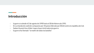 Introducción
- la guerra va desde el 2 de agosto de 1990 hasta el 28 de febrero de 1991
- Era un bando de coalición compuesta por 34 países liderada por EEUU contra la república de irak
- Sadam Hussein fue el líder iraqui el que inició toda esta guerra
- la guerra fue llamada “ la madre de todas las batallas”
 