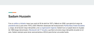 Sadam Hussein
Fue un político y dictador iraquí que nació el 28 de abril de 1937 y falleció en 2006, que ejerció el cargo de
presidente de su país entre 1979 y 2003. Miembro destacado del revolucionario Partido Baaz Árabe Socialista
y, luego, de la facción iraquí del partido y de su organización regional, Sadam tuvo un papel clave en el golpe
de 1968 (luego denominado «Revolución del 17 de julio), que llevó a la rama iraquí del partido al poder en el
país. Sadam siempre quiso tener acercamientos a EEUU para formar una arabe fuerte.
 