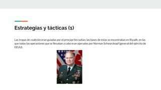 Estrategias y tácticas (1)
Las tropas de coalición eran guiadas por el príncipe bin sultan, las bases de estas se encontraban en Riyadh, en las
que todas las operaciones que se llevaban a cabo eran operadas por Norman Schwarzkopf (general del ejército de
EEUU).
 
