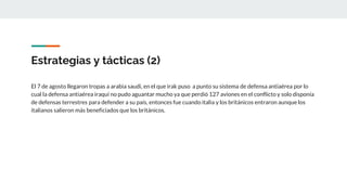 Estrategias y tácticas (2)
El 7 de agosto llegaron tropas a arabia saudi, en el que irak puso a punto su sistema de defensa antiaérea por lo
cual la defensa antiaérea iraqui no pudo aguantar mucho ya que perdió 127 aviones en el conflicto y solo disponía
de defensas terrestres para defender a su país, entonces fue cuando italia y los británicos entraron aunque los
italianos salieron más beneficiados que los británicos.
 