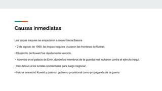 Causas inmediatas
Las tropas iraquíes se empezaron a mover hacia Basora
• 2 de agosto de 1990, las tropas iraquíes cruzaron las fronteras de Kuwait.
• El ejército de Kuwait fue rápidamente vencido.
• Además en el palacio de Emir, donde los miembros de la guardia real lucharon contra el ejército iraquí.
• Irak detuvo a los turistas occidentales para luego negociar.
• Irak se anexionó Kuwait y puso un gobierno provisional como propaganda de la guerra
 