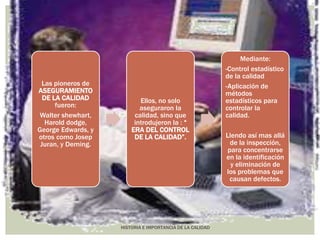HISTORIA E IMPORTANCIA DE LA CALIDAD 
Las pioneros de 
ASEGURAMIENTO 
DE LA CALIDAD 
fueron: 
Walter shewhart, 
Harold dodge, 
George Edwards, y 
otros como Josep 
Juran, y Deming. 
Ellos, no solo 
aseguraron la 
calidad, sino que 
introdujeron la : “ 
ERA DEL CONTROL 
DE LA CALIDAD”. 
Mediante: 
-Control estadístico 
de la calidad 
-Aplicación de 
métodos 
estadísticos para 
controlar la 
calidad. 
Llendo así mas allá 
de la inspección, 
para concentrarse 
en la identificación 
y eliminación de 
los problemas que 
causan defectos. 
 