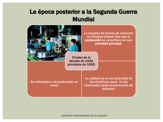 La época posterior a la Segunda Guerra 
Mundial 
La escasez de bienes de consumo 
en Estados Unidos hizo que la 
producción se convirtiera en una 
prioridad principal. 
Se enfocaban a la producción en 
HISTORIA E IMPORTANCIA DE LA CALIDAD 
masa. 
La calidad ya no era prioridad de 
los directivos, pues no les 
interesaba tanto la prevención de 
defectos. 
Finales de la 
década de 1940, 
principios de 1950. 
 