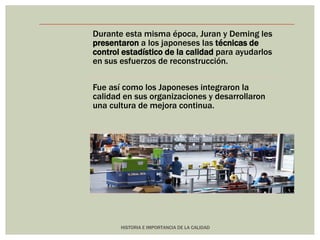 Durante esta misma época, Juran y Deming les 
presentaron a los japoneses las técnicas de 
control estadístico de la calidad para ayudarlos 
en sus esfuerzos de reconstrucción. 
Fue así como los Japoneses integraron la 
calidad en sus organizaciones y desarrollaron 
una cultura de mejora continua. 
HISTORIA E IMPORTANCIA DE LA CALIDAD 
 
