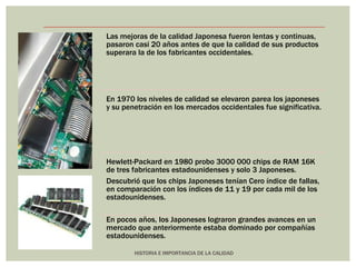 Las mejoras de la calidad Japonesa fueron lentas y continuas, 
pasaron casi 20 años antes de que la calidad de sus productos 
superara la de los fabricantes occidentales. 
En 1970 los niveles de calidad se elevaron parea los japoneses 
y su penetración en los mercados occidentales fue significativa. 
Hewlett-Packard en 1980 probo 3000 000 chips de RAM 16K 
de tres fabricantes estadounidenses y solo 3 Japoneses. 
Descubrió que los chips Japoneses tenían Cero índice de fallas, 
en comparación con los índices de 11 y 19 por cada mil de los 
estadounidenses. 
En pocos años, los Japoneses lograron grandes avances en un 
mercado que anteriormente estaba dominado por compañías 
estadounidenses. 
HISTORIA E IMPORTANCIA DE LA CALIDAD 
 