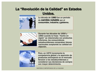 La “Revolución de la Calidad” en Estados 
Unidos. 
La década de 1980 fue un periodo 
de cambio notable por el 
consumidor, industria y gobierno. 
Durante las décadas de 1950 y 
1960 cuando la frase :”hecho en 
Japón” se relacionaba con productos 
inferiores, los consumidores 
estadounidenses compraban bienes 
nacionales aceptando su calidad sin 
objeción. 
Pero, en 1970 incrementa la 
competencia global y la aparición de 
productos extranjeros en el mercado 
llevaron a los estadounidenses a 
considerar sus decisiones de compra 
con mayor detenimiento. 
HISTORIA E IMPORTANCIA DE LA CALIDAD 
 