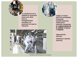 La excelencia en la 
calidad se reconoció 
como una clave 
para la 
competitividad 
mundial y se 
promovió en toda la 
industria. 
HISTORIA E IMPORTANCIA DE LA CALIDAD 
Luego, la mayor 
parte de principales 
empresas 
estadounidenses 
instituyeron 
extensas campañas 
de mejoramiento de 
la calidad, dirigidas 
a mejorar: 
-Operaciones 
internas 
-Satisfacer clientes 
externos. 
 