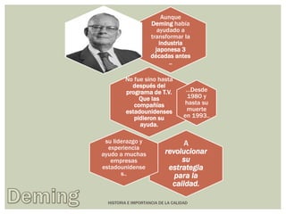 Aunque 
Deming había 
ayudado a 
transformar la 
industria 
japonesa 3 
décadas antes 
.. 
No fue sino hasta 
después del 
programa de T.V. 
Que las 
compañías 
estadounidenses 
pidieron su 
ayuda. 
…Desde 
1980 y 
hasta su 
muerte 
en 1993.. 
A 
revolucionar 
su 
estrategia 
para la 
calidad. 
su liderazgo y 
experiencia 
ayudo a muchas 
empresas 
estadounidense 
s.. 
HISTORIA E IMPORTANCIA DE LA CALIDAD 
 