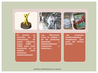El premio se 
convirtió en el 
instrumento de 
mayor influencia 
(entre 1980 y 
1990) para crear 
conciencia en la 
calidad entre 
empresas 
estadounidenses. 
Las diferencias 
entre la calidad y 
de los productos 
japoneses y 
estadounidenses 
empezaron a 
reducirse y.. 
HISTORIA E IMPORTANCIA DE LA CALIDAD 
..las empresas 
estadounidenses 
recuperaron gran 
parte del terreno 
perdido. 
 