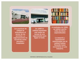 HISTORIA E IMPORTANCIA DE LA CALIDAD 
Las practicas de 
calidad se 
extendieron al 
sector de los 
servicios y a 
organizaciones no 
lucrativas como 
escuelas y 
hospitales. 
En 1990 la 
calidad impulsaba 
casi todas las 
tareas de una 
organización para 
lograr el éxito. 
A mediados de 1990, 
se habían escrito 
miles de libros 
especializados 
La asesoría y 
capacitación 
relacionadas con la 
calidad habían 
florecido hasta 
convertirse en una 
industria. 
 