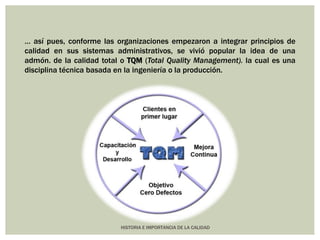… así pues, conforme las organizaciones empezaron a integrar principios de 
calidad en sus sistemas administrativos, se vivió popular la idea de una 
admón. de la calidad total o TQM (Total Quality Management). la cual es una 
disciplina técnica basada en la ingeniería o la producción. 
HISTORIA E IMPORTANCIA DE LA CALIDAD 
 