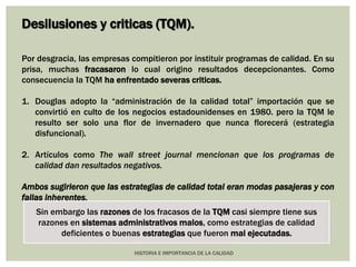 Desilusiones y criticas (TQM). 
Por desgracia, las empresas compitieron por instituir programas de calidad. En su 
prisa, muchas fracasaron lo cual origino resultados decepcionantes. Como 
consecuencia la TQM ha enfrentado severas criticas. 
1. Douglas adopto la “administración de la calidad total” importación que se 
convirtió en culto de los negocios estadounidenses en 1980. pero la TQM le 
resulto ser solo una flor de invernadero que nunca florecerá (estrategia 
disfuncional). 
2. Artículos como The wall street journal mencionan que los programas de 
calidad dan resultados negativos. 
Ambos sugirieron que las estrategias de calidad total eran modas pasajeras y con 
fallas inherentes. 
Sin embargo las razones de los fracasos de la TQM casi siempre tiene sus 
razones en sistemas administrativos malos, como estrategias de calidad 
deficientes o buenas estrategias que fueron mal ejecutadas. 
HISTORIA E IMPORTANCIA DE LA CALIDAD 
 