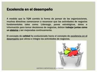 Excelencia en el desempeño 
A medida que la TQM cambio la forma de pensar de las organizaciones, 
muchos directivos comenzaron a reconocer que las actividades de negocios 
fundamentales tales como: Liderazgo, panes estratégicos, datos e 
información para tomar decisiones de negocios, debían trabajar juntas como 
un sistema y ser mejoradas continuamente. 
El concepto de calidad ha evolucionado hacia el concepto de excelencia en el 
desempeño que alinea e integra las actividades de negocios. 
HISTORIA E IMPORTANCIA DE LA CALIDAD 
 