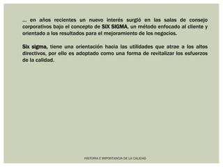… en años recientes un nuevo interés surgió en las salas de consejo 
corporativos bajo el concepto de SIX SIGMA, un método enfocado al cliente y 
orientado a los resultados para el mejoramiento de los negocios. 
Six sigma, tiene una orientación hacia las utilidades que atrae a los altos 
directivos, por ello es adoptado como una forma de revitalizar los esfuerzos 
de la calidad. 
HISTORIA E IMPORTANCIA DE LA CALIDAD 
 