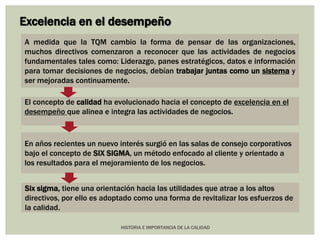 Excelencia en el desempeño 
A medida que la TQM cambio la forma de pensar de las organizaciones, 
muchos directivos comenzaron a reconocer que las actividades de negocios 
fundamentales tales como: Liderazgo, panes estratégicos, datos e información 
para tomar decisiones de negocios, debían trabajar juntas como un sistema y 
ser mejoradas continuamente. 
El concepto de calidad ha evolucionado hacia el concepto de excelencia en el 
desempeño que alinea e integra las actividades de negocios. 
En años recientes un nuevo interés surgió en las salas de consejo corporativos 
bajo el concepto de SIX SIGMA, un método enfocado al cliente y orientado a 
los resultados para el mejoramiento de los negocios. 
Six sigma, tiene una orientación hacia las utilidades que atrae a los altos 
directivos, por ello es adoptado como una forma de revitalizar los esfuerzos de 
la calidad. 
HISTORIA E IMPORTANCIA DE LA CALIDAD 
 