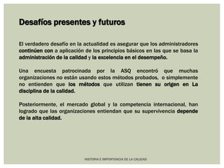 Desafíos presentes y futuros 
El verdadero desafío en la actualidad es asegurar que los administradores 
continúen con a aplicación de los principios básicos en las que se basa la 
administración de la calidad y la excelencia en el desempeño. 
Una encuesta patrocinada por la ASQ encontró que muchas 
organizaciones no están usando estos métodos probados, o simplemente 
no entienden que los métodos que utilizan tienen su origen en La 
disciplina de la calidad. 
Posteriormente, el mercado global y la competencia internacional, han 
logrado que las organizaciones entiendan que su supervivencia depende 
de la alta calidad. 
HISTORIA E IMPORTANCIA DE LA CALIDAD 
