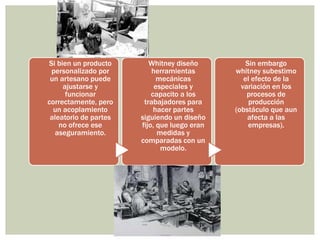 HISTORIA E IMPORTANCIA DE LA CALIDAD 
Si bien un producto 
personalizado por 
un artesano puede 
ajustarse y 
funcionar 
correctamente, pero 
un acoplamiento 
aleatorio de partes 
no ofrece ese 
aseguramiento. 
Whitney diseño 
herramientas 
mecánicas 
especiales y 
capacito a los 
trabajadores para 
hacer partes 
siguiendo un diseño 
fijo, que luego eran 
medidas y 
comparadas con un 
modelo. 
Sin embargo 
whitney subestimo 
el efecto de la 
variación en los 
procesos de 
producción 
(obstáculo que aun 
afecta a las 
empresas). 
 