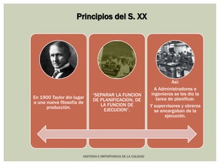 Principios del S. XX 
En 1900 Taylor dio lugar 
a una nueva filosofía de 
HISTORIA E IMPORTANCIA DE LA CALIDAD 
producción. 
“SEPARAR LA FUNCION 
DE PLANIFICACION, DE 
LA FUNCION DE 
EJECUCION”. 
Así: 
A Administradores e 
ingenieros se les dio la 
tarea de planificar. 
Y supervisores y obreros 
se encargaban de la 
ejecución. 
 