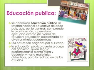 Educación publica:
   Se denomina Educación pública al
    sistema nacional educativo de cada
    país, que, por lo general, comprende
    la planificación, supervisión o
    ejecución directa de planes de
    estudio y educación escolarizada de
    diversos niveles académicos
   Los costos son pagados por el Estado.
   la educación pública queda a cargo
    del gobierno, quien llega a
    proporcionar la planta física y
    docente, y hasta materiales
    didácticos, para la realización de los
    estudios.
 