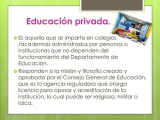Educación privada.
 Es aquella que se imparte en colegios
  /academias administrados por personas o
  instituciones que no dependen del
  funcionamiento del Departamento de
  Educación.
 Responden a la misión y filosofía creada y
  aprobada por el Consejo General de Educación,
  que es la agencia reguladora que otorga
  licencia para operar y acreditación de la
  institución, la cual puede ser religiosa, militar o
  laica.
 