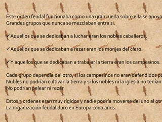Este orden feudal funcionaba como una gran rueda sobre ella se apoyaban Grandes grupos que nunca se mezclaban entre si. 
Aquellos que se dedicaban a luchar eran los nobles caballeros. 
Aquellos que se dedicaban a rezar eran los monjes del clero. 
Y aquellos que se dedicaban a trabajar la tierra eran los campesinos. 
Cada grupo dependía del otro, si los campesinos no eran defendidos por Nobles no podrían cultivar la tierra y si los nobles ni la iglesia no tenían No podrían pelear ni rezar. 
Estos 3 ordenes eran muy rígidos y nadie podría moverse del uno al otro. 
La organización feudal duro en Europa 1000 años. 
 