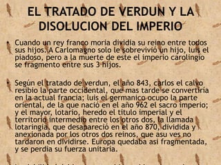 EL TRATADO DE VERDUN Y LA 
DISOLUCION DEL IMPERIO 
• Cuando un rey franco moria dividia su reino entre todos 
sus hijos. A Carlomagno solo le sobrevivió un hijo, luis el 
piadoso, pero a la muerte de este el imperio carolingio 
se fragmento entre sus 3 hijos. 
• Según el tratado de verdun, el año 843, carlos el calvo 
resibio la parte occidental, que mas tarde se convertiría 
en la actual francia; luis el germanico ocupo la parte 
oriental, de la que nació en el año 962 el sacro imperio; 
y el mayor, lotario, heredo el titulo imperial y el 
territorio intermedio entre los otros dos, la llamada 
lotaringia, que desapareció en el año 870, dividida y 
anexionada por los otros dos reinos, que asu ves no 
tardaron en dividirse. Europa quedaba asi fragmentada, 
y se perdia su fuerza unitaria. 
• La debilidad del los reyes se hizo evidente y se vieron 
 