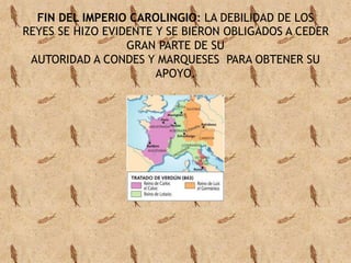 FIN DEL IMPERIO CAROLINGIO: LA DEBILIDAD DE LOS 
REYES SE HIZO EVIDENTE Y SE BIERON OBLIGADOS A CEDER 
GRAN PARTE DE SU 
AUTORIDAD A CONDES Y MARQUESES PARA OBTENER SU 
APOYO. 
 