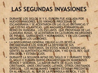 LAS SEGUNDAS INVASIONES 
• DURANTE LOS SIGLOS IX Y X, EUROPA FUE ASOLADA POR 
NUEVOS INVASORES. LOS VIKINGOS PROCEDIAN DE 
ESCANDINAVIA Y SE ACENTARON EN LAS ISLAS BRITANICAS Y 
LAS COSTAS ATLANTICAS. LOS MAGIARES FORMARON UN 
REINO EN HUNGRIA . LOS ESCLAVOS QUE PROVENIAN DE LAS 
LLANURAS RUSAS, SE ACENTARON EN LA EUROPA INCURSIONES 
DE PIRATAS, SARRACENOS Y NORMANDOS, Y EN LOS CAMINOS 
ABUNDABAN LOS LADRONES. 
• LA INSEGURIDAD GENERAL OBLIGO A LOS REYES A 
ENCOMENDAR A LOS NOBLES LA DEFENSA DE SUS 
RESPECTIVOS TERITORIOS. EN ESTOS NOBLES VIERON LAS 
GENTES SU AUNTENTICA PROTECCION, Y NO EN EL REY, QUE 
ERA DEBIL Y ESTABA LEJOS. 
• DURANTE LA SEGUNDA MITAD DEL SIGLO IX Y DURANTE TODO 
EL SIGLO X EUROPA QUEDO FRAGMENTADA EN NUMEROSOS 
REINOS Y SEÑORIOS. LA MAYOR PARTE DE ELLOS ERAN 
CRISTIANOS, UNOS CRISTIANOS LATINOS, OTROS CRISTIANOS 
GRIEGOS,. LOS MUSULMANES TAMBIEN ESTABAN PRECENTES 
EN AL ANDALUS, AL SUR DE LA PENINSULA IBERICA, Y LOS 
 
