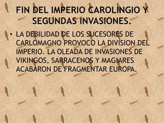 FIN DEL IMPERIO CAROLINGIO Y 
SEGUNDAS INVASIONES. 
• LA DEBILIDAD DE LOS SUCESORES DE 
CARLOMAGNO PROVOCO LA DIVISION DEL 
IMPERIO. LA OLEADA DE INVASIONES DE 
VIKINGOS, SARRACENOS Y MAGIARES 
ACABARON DE FRAGMENTAR EUROPA. 
 