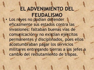 EL ADVENIMIENTO DEL 
FEUDALISMO 
• Los reyes no podían defender 
eficazmente sus estados contra las 
invasiones: faltaban buenas vías de 
comunicación y no existían ejércitos 
permanentes y disciplinados, pues ellos 
acostumbraban pagar los servicios 
militares entregando tierras a los jefes a 
cambio del reclutamiento de tropas. 
 