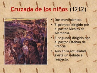 Cruzada de los niños (1212) 
• Dos movimientos. 
• El primero dirigido por 
el pastor Nicolas de 
Alemania. 
• El segundo dirigido por 
el pastor Esteban de 
Francia. 
• Aun en la actualidad 
existe un debate al 
respecto. 
 